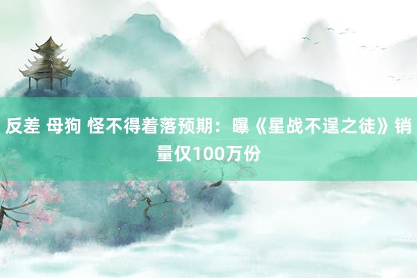 反差 母狗 怪不得着落预期：曝《星战不逞之徒》销量仅100万份