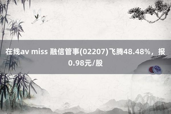 在线av miss 融信管事(02207)飞腾48.48%，报0.98元/股