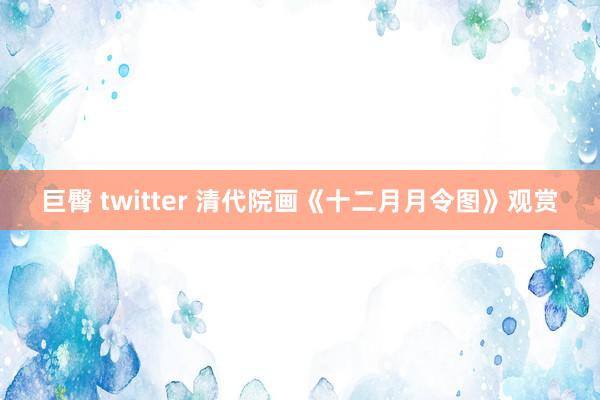 巨臀 twitter 清代院画《十二月月令图》观赏