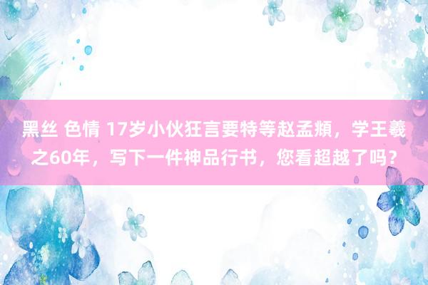 黑丝 色情 17岁小伙狂言要特等赵孟頫，学王羲之60年，写下一件神品行书，您看超越了吗？