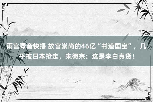 雨宫琴音快播 故宫崇尚的46亿“书道国宝”，几乎被日本抢走，宋徽宗：这是李白真货！