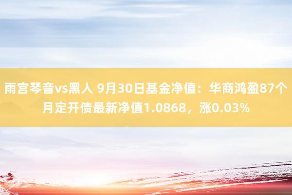 雨宫琴音vs黑人 9月30日基金净值：华商鸿盈87个月定开债最新净值1.0868，涨0.03%