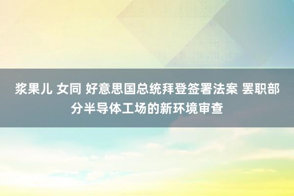 浆果儿 女同 好意思国总统拜登签署法案 罢职部分半导体工场的新环境审查