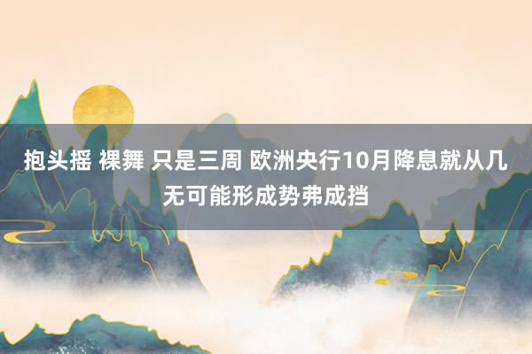 抱头摇 裸舞 只是三周 欧洲央行10月降息就从几无可能形成势弗成挡