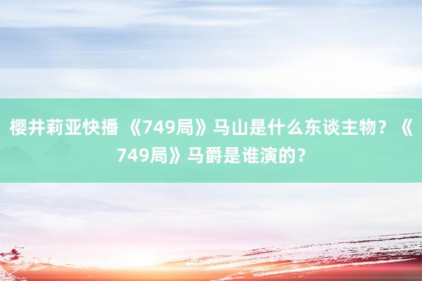 樱井莉亚快播 《749局》马山是什么东谈主物？《749局》马爵是谁演的？