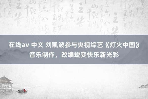 在线av 中文 刘凯波参与央视综艺《灯火中国》音乐制作，改编蜕变快乐新光彩