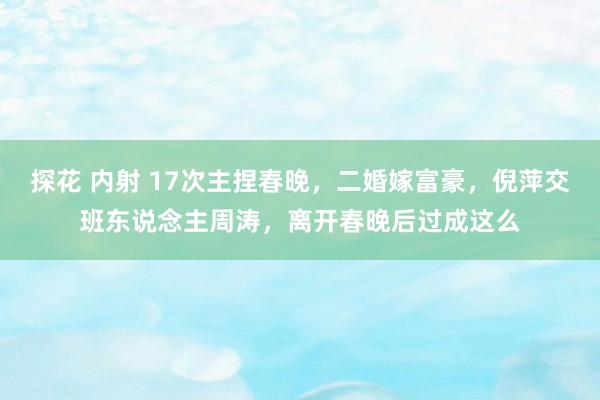 探花 内射 17次主捏春晚，二婚嫁富豪，倪萍交班东说念主周涛，离开春晚后过成这么