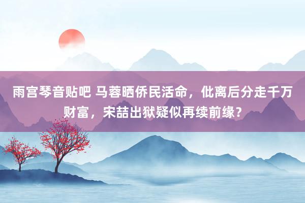 雨宫琴音贴吧 马蓉晒侨民活命，仳离后分走千万财富，宋喆出狱疑似再续前缘？