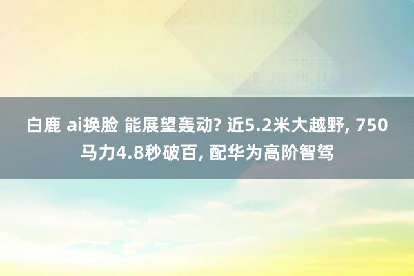 白鹿 ai换脸 能展望轰动? 近5.2米大越野， 750马力4.8秒破百， 配华为高阶智驾