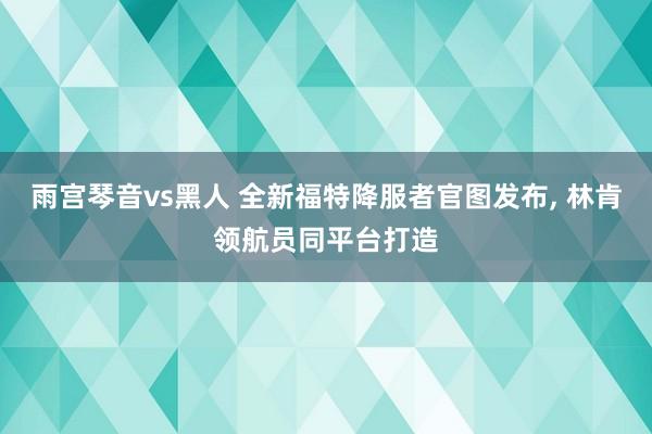 雨宫琴音vs黑人 全新福特降服者官图发布， 林肯领航员同平台打造