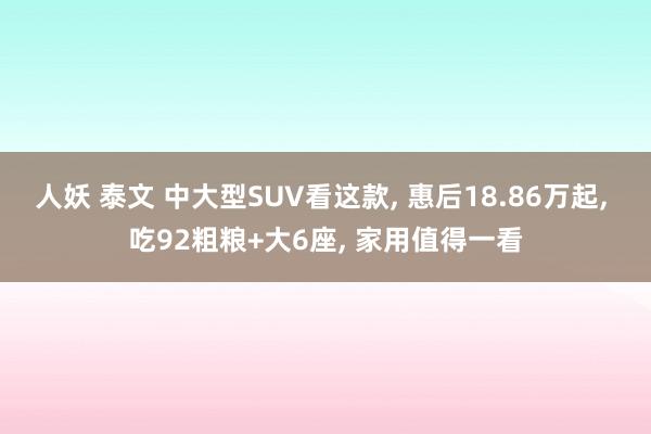 人妖 泰文 中大型SUV看这款， 惠后18.86万起， 吃92粗粮+大6座， 家用值得一看