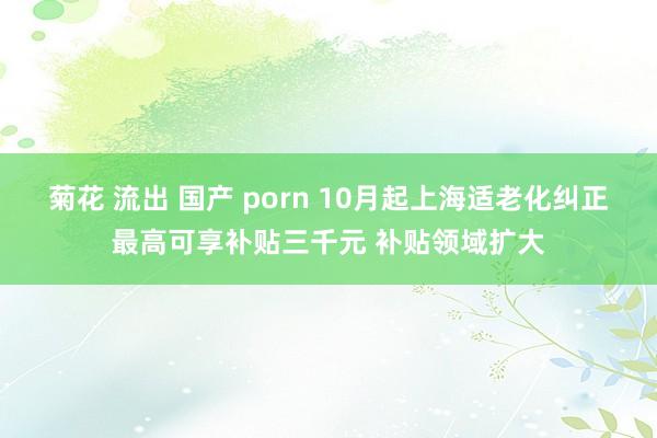 菊花 流出 国产 porn 10月起上海适老化纠正最高可享补贴三千元 补贴领域扩大