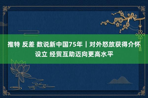 推特 反差 数说新中国75年｜对外怒放获得介怀设立 经贸互助迈向更高水平