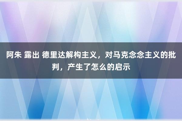 阿朱 露出 德里达解构主义，对马克念念主义的批判，产生了怎么的启示