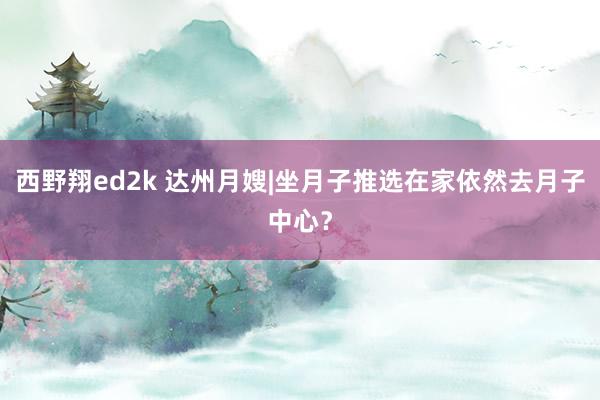 西野翔ed2k 达州月嫂|坐月子推选在家依然去月子中心？