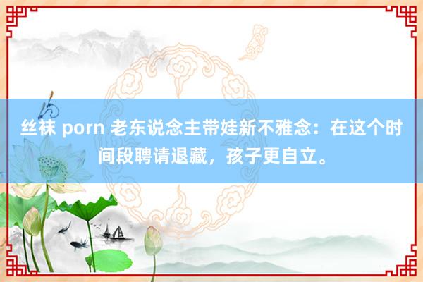 丝袜 porn 老东说念主带娃新不雅念：在这个时间段聘请退藏，孩子更自立。