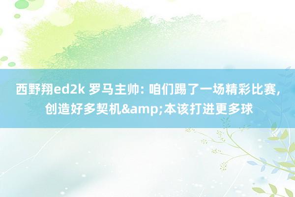 西野翔ed2k 罗马主帅: 咱们踢了一场精彩比赛， 创造好多契机&本该打进更多球