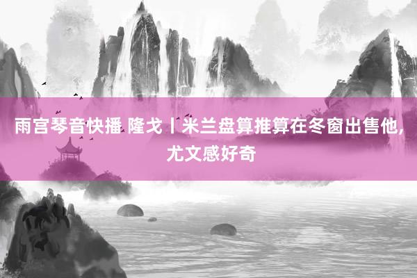 雨宫琴音快播 隆戈丨米兰盘算推算在冬窗出售他， 尤文感好奇