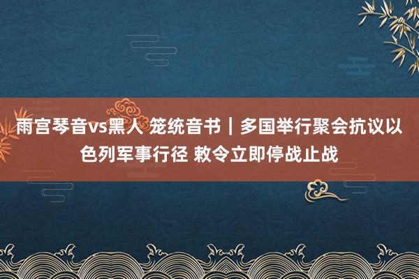 雨宫琴音vs黑人 笼统音书｜多国举行聚会抗议以色列军事行径 敕令立即停战止战