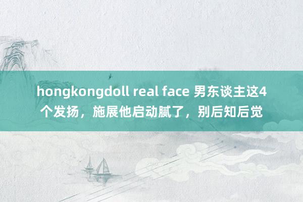 hongkongdoll real face 男东谈主这4个发扬，施展他启动腻了，别后知后觉