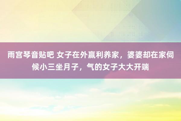 雨宫琴音贴吧 女子在外赢利养家，婆婆却在家伺候小三坐月子，气的女子大大开端