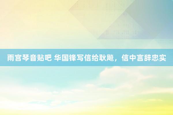 雨宫琴音贴吧 华国锋写信给耿飚，信中言辞忠实