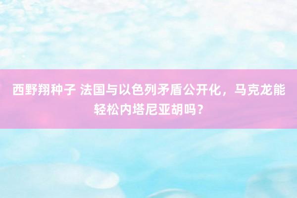 西野翔种子 法国与以色列矛盾公开化，马克龙能轻松内塔尼亚胡吗？