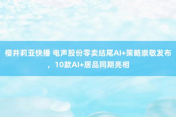 樱井莉亚快播 电声股份零卖结尾AI+策略崇敬发布，10款AI+居品同期亮相