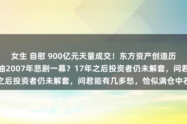 女生 自慰 900亿元天量成交！东方资产创造历史背后，要复制中国石油2007年悲剧一幕？17年之后投资者仍未解套，问君能有几多愁，恰似满仓中石油