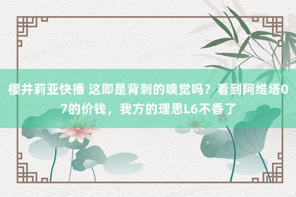 樱井莉亚快播 这即是背刺的嗅觉吗？看到阿维塔07的价钱，我方的理思L6不香了