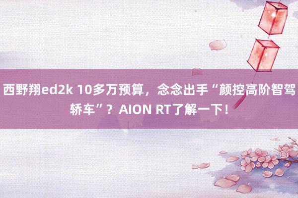 西野翔ed2k 10多万预算，念念出手“颜控高阶智驾轿车”？AION RT了解一下！