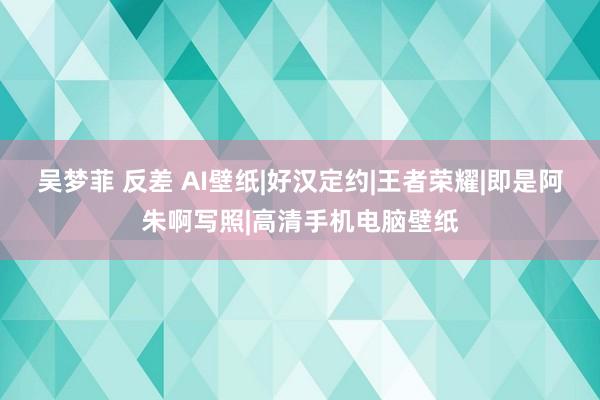 吴梦菲 反差 AI壁纸|好汉定约|王者荣耀|即是阿朱啊写照|高清手机电脑壁纸