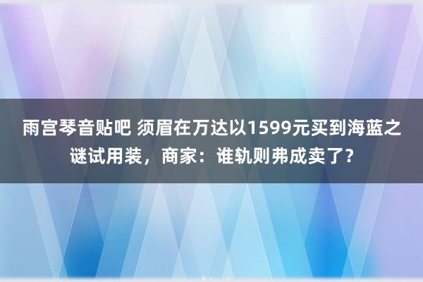 雨宫琴音贴吧 须眉在万达以1599元买到海蓝之谜试用装，商家：谁轨则弗成卖了？