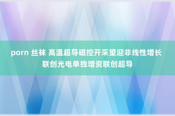 porn 丝袜 高温超导磁控开采望迎非线性增长 联创光电单独增资联创超导