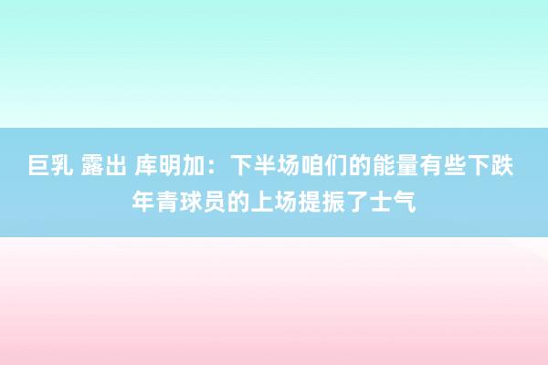 巨乳 露出 库明加：下半场咱们的能量有些下跌 年青球员的上场提振了士气