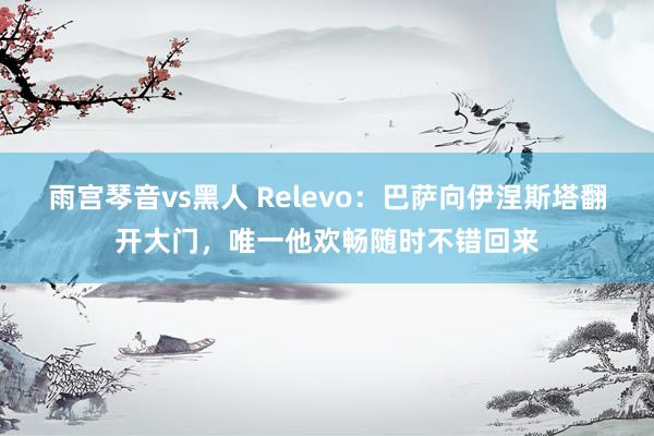 雨宫琴音vs黑人 Relevo：巴萨向伊涅斯塔翻开大门，唯一他欢畅随时不错回来