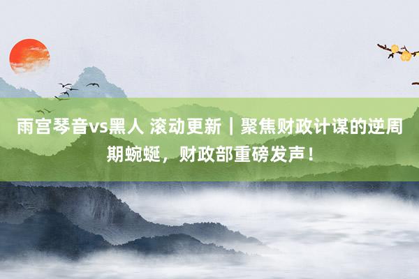 雨宫琴音vs黑人 滚动更新｜聚焦财政计谋的逆周期蜿蜒，财政部重磅发声！