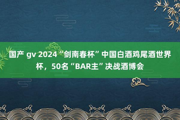 国产 gv 2024“剑南春杯”中国白酒鸡尾酒世界杯，50名“BAR主”决战酒博会