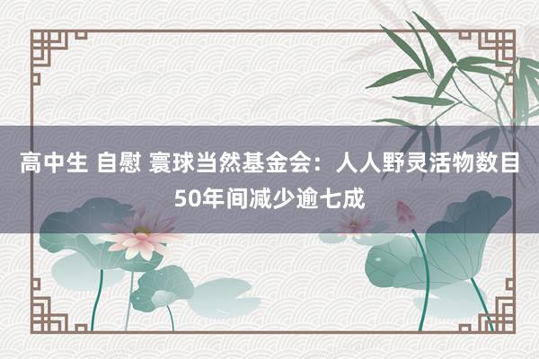 高中生 自慰 寰球当然基金会：人人野灵活物数目50年间减少逾七成