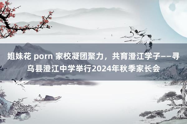 姐妹花 porn 家校凝团聚力，共育澄江学子——寻乌县澄江中学举行2024年秋季家长会