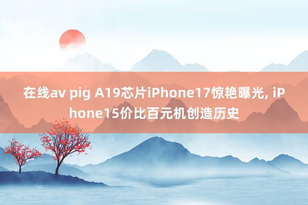 在线av pig A19芯片iPhone17惊艳曝光， iPhone15价比百元机创造历史