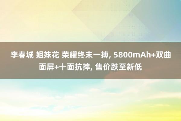 李春城 姐妹花 荣耀终末一搏， 5800mAh+双曲面屏+十面抗摔， 售价跌至新低