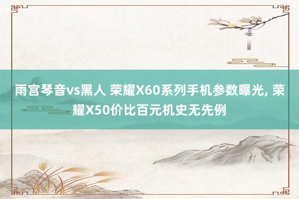 雨宫琴音vs黑人 荣耀X60系列手机参数曝光， 荣耀X50价比百元机史无先例