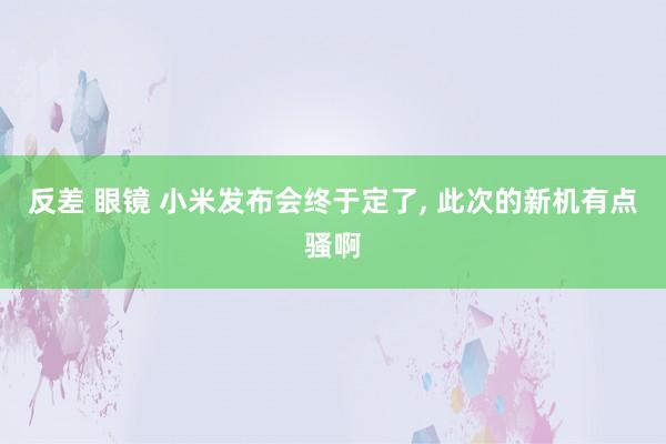 反差 眼镜 小米发布会终于定了， 此次的新机有点骚啊