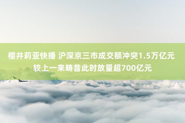 樱井莉亚快播 沪深京三市成交额冲突1.5万亿元 较上一来畴昔此时放量超700亿元