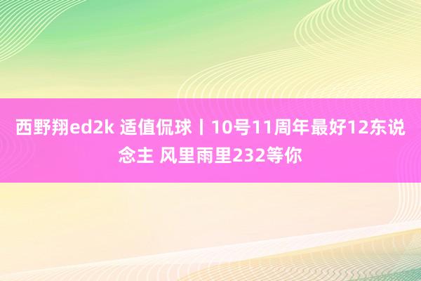 西野翔ed2k 适值侃球丨10号11周年最好12东说念主 风里雨里232等你