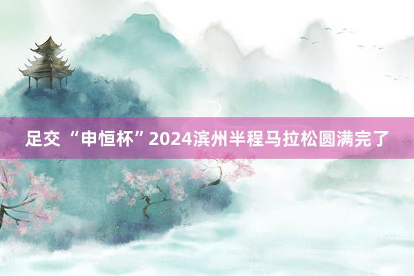 足交 “申恒杯”2024滨州半程马拉松圆满完了