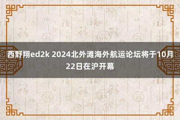 西野翔ed2k 2024北外滩海外航运论坛将于10月22日在沪开幕