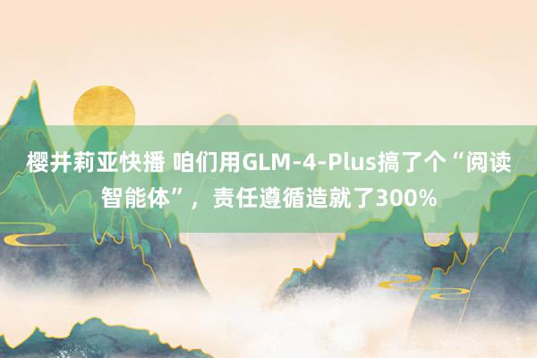 樱井莉亚快播 咱们用GLM-4-Plus搞了个“阅读智能体”，责任遵循造就了300%