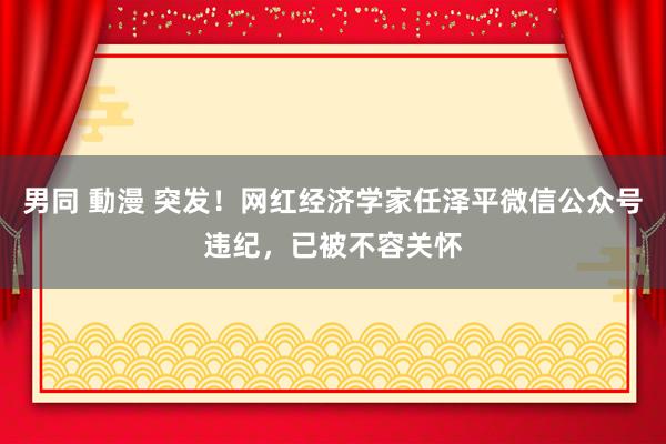 男同 動漫 突发！网红经济学家任泽平微信公众号违纪，已被不容关怀